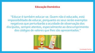 Constelação Familiar
“Educar é também educar-se. Quem não é educado, está
impossibilitado de educar, porquanto os seus serão exemplos
negativos que perturbarão a acuidade de observação dos
discípulos, sempre atentos, especialmente ao descumprimento
dos códigos de valores que lhes são apresentados.”
Educação Doméstica
 