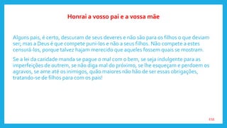 ESE
Alguns pais, é certo, descuram de seus deveres e não são para os filhos o que deviam
ser; mas a Deus é que compete puni-los e não a seus filhos. Não compete a estes
censurá-los, porque talvez hajam merecido que aqueles fossem quais se mostram.
Se a lei da caridade manda se pague o mal com o bem, se seja indulgente para as
imperfeições de outrem, se não diga mal do próximo, se lhe esqueçam e perdoem os
agravos, se ame até os inimigos, quão maiores não hão de ser essas obrigações,
tratando-se de filhos para com os pais!
Honrai a vosso pai e a vossa mãe
 