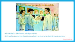 Missionários da Luz
– Está satisfeita? – Muitíssimo! – redarguiu a dama.
– Na lei do Pai, a justiça está cheia de misericórdia e continuo na condição de grande devedora.
 
