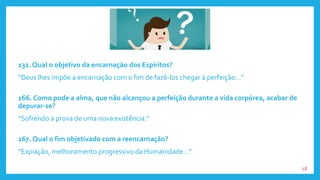 132. Qual o objetivo da encarnação dos Espíritos?
“Deus lhes impõe a encarnação com o fim de fazê-los chegar à perfeição...”
166. Como pode a alma, que não alcançou a perfeição durante a vida corpórea, acabar de
depurar-se?
“Sofrendo a prova de uma nova existência.”
167. Qual o fim objetivado com a reencarnação?
“Expiação, melhoramento progressivo da Humanidade...”
LE
 