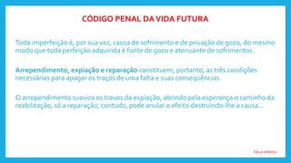 Toda imperfeição é, por sua vez, causa de sofrimento e de privação de gozo, do mesmo
modo que toda perfeição adquirida é fonte de gozo e atenuante de sofrimentos.
Arrependimento, expiação e reparação constituem, portanto, as três condições
necessárias para apagar os traços de uma falta e suas consequências.
O arrependimento suaviza os travos da expiação, abrindo pela esperança o caminho da
reabilitação; só a reparação, contudo, pode anular o efeito destruindo-lhe a causa...
Céu e Inferno
CÓDIGO PENAL DAVIDA FUTURA
 