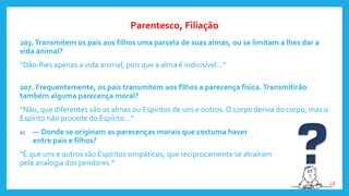 203.Transmitem os pais aos filhos uma parcela de suas almas, ou se limitam a lhes dar a
vida animal?
“Dão-lhes apenas a vida animal, pois que a alma é indivisível...”
207. Frequentemente, os pais transmitem aos filhos a parecença física. Transmitirão
também alguma parecença moral?
“Não, que diferentes são as almas ou Espíritos de uns e outros. O corpo deriva do corpo, mas o
Espírito não procede do Espírito...”
a) — Donde se originam as parecenças morais que costuma haver
entre pais e filhos?
“É que uns e outros são Espíritos simpáticos, que reciprocamente se atraíram
pela analogia dos pendores.”
Parentesco, Filiação
LE
 