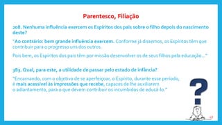 208. Nenhuma influência exercem os Espíritos dos pais sobre o filho depois do nascimento
deste?
“Ao contrário: bem grande influência exercem. Conforme já dissemos, os Espíritos têm que
contribuir para o progresso uns dos outros.
Pois bem, os Espíritos dos pais têm por missão desenvolver os de seus filhos pela educação...”
383. Qual, para este, a utilidade de passar pelo estado de infância?
“Encarnando, com o objetivo de se aperfeiçoar, o Espírito, durante esse período,
é mais acessível às impressões que recebe, capazes de lhe auxiliarem
o adiantamento, para o que devem contribuir os incumbidos de educá-lo.”
Parentesco, Filiação
LE
 