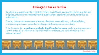 Constelação Familiar
Desde o seu renascimento o espírito reflete na infância as características que lhe são
próprias, através do comportamento espontâneo, caprichoso ou não, reflexivo ou
automático...
Educar, desarmando dos sentimentos inferiores, competitivos, individualistas,
representa promover a paz doméstica, prelúdio da paz na sociedade.
O lar é, portanto, a sublime escola de dignificação humana, onde se aprimoram os
sentimentos e se orientam os conhecimentos intelectuais ao lado daqueles de
natureza moral...
Educação e Paz na Família
 