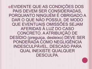EVIDENTE QUE AS CONDIÇÕES DOS
PAIS DEVEM SER CONSIDERADAS,
PORQUANTO NINGUÉM É OBRIGADO A
DAR O QUE NÃO POSSUI, DE MODO
QUE EVENTUAIS OMISSÕES SEJAM
AFERIDAS À LUZ DO CASO
CONCRETO. A ATRIBUIÇÃO DE
DESÍDIO (preguiça, desleixo) DEVE SER
PONDERADA COMO NEGLIGÊNCIA
INDESCULPÁVEL, DESCASO PARA
QUAL INEXISTE QUALQUER
DESCULPA.
 