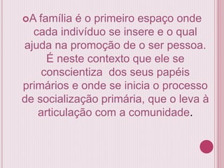 A família é o primeiro espaço onde
cada indivíduo se insere e o qual
ajuda na promoção de o ser pessoa.
É neste contexto que ele se
conscientiza dos seus papéis
primários e onde se inicia o processo
de socialização primária, que o leva à
articulação com a comunidade.
 