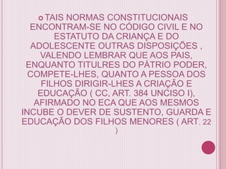  TAIS NORMAS CONSTITUCIONAIS
ENCONTRAM-SE NO CÓDIGO CIVIL E NO
ESTATUTO DA CRIANÇA E DO
ADOLESCENTE OUTRAS DISPOSIÇÕES ,
VALENDO LEMBRAR QUE AOS PAIS,
ENQUANTO TITULRES DO PÁTRIO PODER,
COMPETE-LHES, QUANTO A PESSOA DOS
FILHOS DIRIGIR-LHES A CRIAÇÃO E
EDUCAÇÃO ( CC, ART. 384 UNCISO I),
AFIRMADO NO ECA QUE AOS MESMOS
INCUBE O DEVER DE SUSTENTO, GUARDA E
EDUCAÇÃO DOS FILHOS MENORES ( ART. 22
)
 