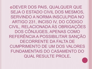 DEVER DOS PAIS, QUALQUER QUE
SEJA O ESTADO CIVIL DOS MESMOS,
SERVINDO A NORMA INSCULPIDA NO
ARTIGO 231, INCISO IV, DO CÓDIGO
CIVIL, RELACIONADA ÁS OBRIGAÇÕES
DOS CÔNJUGES, APENAS COMO
REFERÊNCIA A POSSIBILITAR SANÇÃO
DECORRENTE DA FALTA DE
CUMPRIMENTO DE UM DOS VALORES
FUNDAMENTAIS DO CASAMENTO DO
QUAL RESULTE PROLE.
 