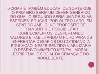  CRIAR É TAMBÉM EDUCAR, DE SORTE QUE
O PRIMEIRO SERIA UM DEVER GENÉRICO
DO QUAL O SEGUNDO SERIA UMA DE SUAS
ESPÉCIES. EDUCAR, POR OUTRO LADO, EM
SENTIDO AMPLO, NO PROPÓSITO DE
TRANSMITIR E POSSIBILITAR
CONHECIMENTOS, DESPERTANDO
VALORES E HABILITANDO O FILHO PARA OS
ENFRENTAR DESAFIOS DO COTIDIANO. A
EDUCAÇÃO, NESTE SENTIDO VIABILIZARIA
O DESENVOLVIMENTO MENTAL, MORAL
ESPIRITUAL E SOCIAL DA CRIANÇA E DO
ADOLESENTE.
 