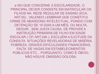  NO QUE CONCERNE À ESCOLARIDADE, O
PRINCIPAL DEVER CONSISTE EM MATRICULAR OS
FILHOS NA REDE REGULAR DE ENSINO (ECA,
ART.55) , VALENDO LEMBRAR QUE CONSTITUI
CRIME DE ABANDONO INTELECTUAL, PUNIDO COM
DETENÇÃO DE 15 DIAS A UM MÊS, OU MULTA,
DEIXAR , SEM JUSTA CAUSA, DE PROVER A
INSTRUÇÃO PRIMÁRIA DE FILHO EM IDADE
ESCOLAR ( CP, ART.246 ). EXCLUEM A ILICITUDE DA
CONDUTA SITUAÇÕES REVELADORAS DE MISÉRIA,
POBREZA, GRAVES DIFICULDADES FINANCEIRAS,
FALTA DE VAGAS EM ESTABELECIMENTOS
PÚBLICOS ETC. , PORQUANTO, COMO É ÓBVIO,
NÃO HOUVE OMISSÃO DOLOSA.
 