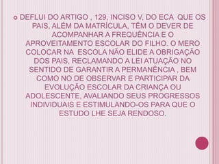  DEFLUI DO ARTIGO , 129, INCISO V, DO ECA QUE OS
PAIS, ALÉM DA MATRÍCULA, TÊM O DEVER DE
ACOMPANHAR A FREQUÊNCIA E O
APROVEITAMENTO ESCOLAR DO FILHO. O MERO
COLOCAR NA ESCOLA NÃO ELIDE A OBRIGAÇÃO
DOS PAIS, RECLAMANDO A LEI ATUAÇÃO NO
SENTIDO DE GARANTIR A PERMANÊNCIA , BEM
COMO NO DE OBSERVAR E PARTICIPAR DA
EVOLUÇÃO ESCOLAR DA CRIANÇA OU
ADOLESCENTE, AVALIANDO SEUS PROGRESSOS
INDIVIDUAIS E ESTIMULANDO-OS PARA QUE O
ESTUDO LHE SEJA RENDOSO.
 