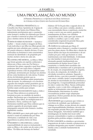 A FAMÍLIA

            UMA PROCLAMAÇÃO AO MUNDO
                    A PRIMEIRA PRESIDÊNCIA E O QUÓRUM DOS DOZE APÓSTOLOS
                    DE A IGREJA DE JESUS CRISTO DOS SANTOS DOS ÚLTIMOS DIAS


N    ÓS, a PRIMEIRA PRESIDÊNCIA e o                (Salmos 127:3) Os pais têm o sagrado dever de
Conselho dos Doze Apóstolos de A Igreja de         criar os filhos com amor e retidão, atender a
Jesus Cristo dos Santos dos Últimos Dias,          suas necessidades físicas e espirituais, ensiná-los
solenemente proclamamos que o casamento            a amar e servir uns aos outros, guardar os
entre homem e mulher foi ordenado por Deus e       mandamentos de Deus e ser cidadãos
que a família é essencial ao plano do Criador      cumpridores da lei, onde quer que morem. O
para o destino eterno de Seus filhos.              marido e a mulher, o pai e a mãe, serão
TODOS OS SERES HUMANOS — homem e                   considerados responsáveis perante Deus pelo
mulher — foram criados à imagem de Deus.           cumprimento dessas obrigações.
Cada indivíduo é um filho (ou filha) gerado em     A FAMÍLIA foi ordenada por Deus. O
espírito por pais celestiais que o amam e, como    casamento entre o homem e a mulher é essencial
tal, possui natureza e destino divinos. O sexo     para Seu plano eterno. Os filhos têm o direito de
(masculino ou feminino) é uma característica       nascer dentro dos laços do matrimônio e de ser
essencial da identidade e do propósito pré-        criados por pai e mãe que honrem os votos
mortal, mortal e eterno de cada um.                matrimoniais com total fidelidade. A felicidade
NA ESFERA PRÉ-MORTAL, os filhos e filhas           na vida familiar é mais provável de ser
que foram gerados em espírito conheciam e          alcançada quando fundamentada nos
adoravam a Deus como seu Pai Eterno e              ensinamentos do Senhor Jesus Cristo. O
aceitaram Seu plano, segundo o qual Seus filhos    casamento e a família bem-sucedidos são
poderiam obter um corpo físico e adquirir          estabelecidos e mantidos sob os princípios da
experiência terrena a fim de progredirem rumo      fé, da oração, do arrependimento, do respeito,
à perfeição, terminando por alcançar seu destino   do amor, da compaixão, do trabalho e de
divino como herdeiros da vida eterna. O plano      atividades recreativas salutares. Segundo o
divino de felicidade permite que os                modelo divino, o pai deve presidir a família
relacionamentos familiares sejam perpetuados       com amor e retidão, tendo a responsabilidade
além da morte. As ordenanças e os convênios        de atender às necessidades de seus familiares e
sagrados dos templos santos permitem que as        de protegê-los. A responsabilidade primordial
pessoas retornem à presença de Deus e que as       da mãe é cuidar dos filhos. Nessas atribuições
famílias sejam unidas para sempre.                 sagradas, o pai e a mãe têm a obrigação de
                                                   ajudar-se mutuamente como parceiros iguais.
O PRIMEIRO MANDAMENTO dado a Adão e                Enfermidades, falecimentos ou outras
Eva por Deus referia-se ao potencial de            circunstâncias podem exigir adaptações
tornarem-se pais, na condição de marido e          específicas. Outros parentes devem oferecer
mulher. Declaramos que o mandamento dado           ajuda quando necessário.
por Deus a Seus filhos, de multiplicarem-se e
encherem a Terra, continua em vigor.               ADVERTIMOS que as pessoas que violam os
Declaramos também que Deus ordenou que os          convênios de castidade, que maltratam o
poderes sagrados de procriação sejam               cônjuge ou os filhos, ou que deixam de cumprir
empregados somente entre homem e mulher,           suas responsabilidades familiares, deverão um
legalmente casados.                                dia responder perante Deus pelo cumprimento
                                                   dessas obrigações. Advertimos também que a
DECLARAMOS que o meio pelo qual a vida             desintegração da família fará recair sobre
mortal é criada foi estabelecido por Deus.         pessoas, comunidades e nações as calamidades
Afirmamos a santidade da vida e sua                preditas pelos profetas antigos e modernos.
importância no plano eterno de Deus.
                                                   CONCLAMAMOS os cidadãos e governantes
O MARIDO E A MULHER têm a solene                   responsáveis de todo o mundo a promoverem as
responsabilidade de amar-se mutuamente e           medidas designadas para manter e fortalecer a
amar os filhos, e de cuidar um do outro e dos      família como a unidade fundamental da
filhos. “Os filhos são herança do Senhor”.         sociedade.
 