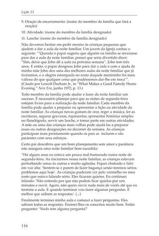 Lição 13

9. Oração de encerramento: (nome do membro da família que fará a
   oração)
10. Atividade: (nome do membro da família designado)
11. Lanche: (nome do membro da família designado)
Não devemos hesitar em pedir mesmo às crianças pequenas que
ajudem a dar a aula da noite familiar. Um jovem da Igreja contou o
seguinte: “‘Quando o papai sugeriu que alguém na família se revezasse
para dar a aula da noite familiar, pensei que seria divertido dizer:
“Sim, deixe que John dê a aula na próxima semana”. John tem três
anos. E então, o papai designou John para dar a aula e com a ajuda de
minha mãe John deu uma das melhores aulas da noite familiar que já
tivéramos, e a alegria estampada no rosto daquele menininho foi mais
valiosa do que qualquer coisa que pudéssemos dar-lhe em troca’”.
(Citado por Lowell Durham Jr., in “What Makes a Good Famoly Home
Evening.” New Era, junho 1972, p. 13.)
Todo membro da família pode ajudar a fazer da noite familiar um
sucesso. É necessário planejar para que as noites de segunda-feira
estejam livres para a realização da noite familiar. Cada membro da
família pode ajudar a preparar ou apresentar a lição ou atividade da
noite familiar. As crianças novas gostam de orar, reger a música, ler as
escrituras, segurar gravuras, representar, apresentar histórias simples
no flanelógrafo, servir um lanche, e tomar parte em outras atividades.
A mãe ou uma das crianças mais velhas pode ajudá-las a preparar
essas ou outras designações no decorrer da semana. As crianças
participam mais prontamente quando os pais as incluem e são
pacientes com seus esforços.
Certo pai descobriu que um bom planejamento sem amor e paciência
não assegura uma noite familiar bem-sucedida:
“Há alguns anos eu estava um pouco mal-humorado numa noite de
segunda-feira. Ao iniciarmos nossa noite familiar, as crianças estavam
perturbando umas às outras e muito agitadas. Fiquei chateado e falei
em voz alta: ‘Sentem-se e parem de fazer bagunça senão teremos sérios
problemas aqui hoje’. As crianças puderam ver pelo vermelho no meu
rosto que estava falando sério. Eles ficaram quietos. Eu continuei
falando: ‘Não entendo por que não podem ficar quietos por uns
minutos e ouvir. Agora, não quero ouvir nada mais de vocês até que eu
termine a aula. E quando terminar vou fazer algumas perguntas. É
melhor que saibam as respostas’. (...)
Finalmente terminei minha aula e comecei a fazer perguntas. Eles
sabiam todas as respostas. Ensinei-lhes os conceitos muito bem. Então
perguntei: ‘Vocês tem alguma pergunta?’



116
 