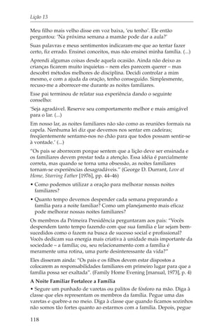 Lição 13

Meu filho mais velho disse em voz baixa, ‘eu tenho’. Ele então
perguntou: ‘Na próxima semana a mamãe pode dar a aula?’
Suas palavras e meus sentimentos indicaram-me que ao tentar fazer
certo, fiz errado. Ensinei conceitos, mas não ensinei minha família. (...)
Aprendi algumas coisas desde aquela ocasião. Ainda não deixo as
crianças ficarem muito inquietas – nem eles parecem querer – mas
descobri métodos melhores de disciplina. Decidi controlar a mim
mesmo, e com a ajuda da oração, tenho conseguido. Simplesmente,
recuso-me a aborrecer-me durante as noites familiares.
Esse pai terminou de relatar sua experiência dando o seguinte
conselho:
‘Seja agradável. Reserve seu comportamento melhor e mais amigável
para o lar. (...)
Em nosso lar, as noites familiares não são como as reuniões formais na
capela. Nenhuma lei diz que devemos nos sentar em cadeiras;
freqüentemente sentamo-nos no chão para que todos possam sentir-se
à vontade.’ (...)
“Os pais se aborrecem porque sentem que a lição deve ser ensinada e
os familiares devem prestar toda a atenção. Essa idéia é parcialmente
correta, mas quando se torna uma obsessão, as noites familiares
tornam-se experiências desagradáveis.” (George D. Durrant, Love at
Home, Starring Father [1976], pp. 44–46)
• Como podemos utilizar a oração para melhorar nossas noites
  familiares?
• Quanto tempo devemos despender cada semana preparando a
  família para a noite familiar? Como um planejamento mais eficaz
  pode melhorar nossas noites familiares?
Os membros da Primeira Presidência perguntaram aos pais: “Vocês
despendem tanto tempo fazendo com que sua família e lar sejam bem-
sucedidos como o fazem na busca de sucesso social e profissional?
Vocês dedicam sua energia mais criativa à unidade mais importante da
sociedade – a família; ou, seu relacionamento com a família é
meramente uma rotina, uma parte desinteressante da vida?”
Eles disseram ainda: “Os pais e os filhos devem estar dispostos a
colocarem as responsabilidades familiares em primeiro lugar para que a
família possa ser exaltada”. (Family Home Evening [manual, 1973], p. 4)
A Noite Familiar Fortalece a Família
• Segure um punhado de varetas ou palitos de fósforo na mão. Diga à
classe que eles representam os membros da família. Pegue uma das
varetas e quebre-a no meio. Diga à classe que quando ficamos sozinhos
não somos tão fortes quanto ao estarmos com a família. Depois, pegue

118
 