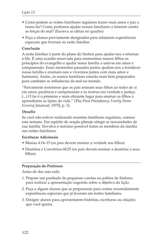 Lição 13

• Como podem as noites familiares regulares trazer mais amor e paz a
  nosso lar? Como podemos ajudar nossos familiares a lutarem contra
  as forças do mal? (Escreva as idéias no quadro)
• Peça a alunos previamente designados para relatarem experiências
  especiais que tiveram na noite familiar.
Conclusão
A noite familiar é parte do plano do Senhor para ajudar-nos a retornar
a Ele. É uma ocasião reservada para ensinarmos nossos filhos os
princípios do evangelho e ajudar nossa família a unir-se em amor e
compreensão. Esses momentos passados juntos ajudam-nos a fortalecer
nossa família e ensinam-nos a vivermos juntos com mais amor e
harmonia. Assim, os nossos familiares estarão mais bem preparados
para combater as influências do mal no mundo.
“Novamente insistimos que os pais reúnam seus filhos ao redor de si
em amor, paciência e compreensão e os instrua em verdade e justiça.
(...) O lar é o primeiro e mais eficiente lugar para ensinar os filhos a
aprenderem as lições da vida.” (The First Presidency, Family Home
Evening [manual, 1975], p. 3).
Desafio
Se você não estiver realizando reuniões familiares regulares, comece
esta semana. Em espírito de oração planeje atingir as necessidades de
sua família. Envolva o máximo possível todos os membros da família
nas noites familiares.
Escrituras Adicionais
• Mosias 4:14–15 (os pais devem ensinar a verdade aos filhos)
• Doutrina e Convênios 68:25 (os pais devem ensinar a doutrina a seus
  filhos)


Preparação do Professor
Antes de dar esta aula:
1. Prepare um punhado de pequenas varetas ou palitos de fósforos
   para realizar a apresentação sugerida sobre o objetivo da lição.
2. Peça a alguns alunos que se prepararem para contar resumidamente
   experiências especiais que já tiveram em noites familiares.
3. Designe alunos para apresentarem histórias, escrituras ou citações
   que você queira.




122
 