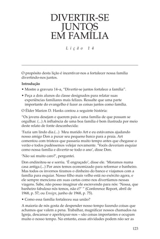 DIVERTIR-SE
                    JUNTOS
                  EM FAMÍLIA
                            L i ç ã o    1 4




O propósito desta lição é incentivar-nos a fortalecer nossa família
divertindo-nos juntos.
Introdução
• Mostre a gravura 14–a, “Divertir-se juntos fortalece a família”.
• Peça a dois alunos da classe designados para relatar suas
  experiências familiares mais felizes. Ressalte que uma parte
  importante do evangelho é fazer as coisas juntos como família.
O Élder Marion D. Hanks contou a seguinte história:
“Os jovens desejam e querem pais e uma família de que possam se
orgulhar. (...) A influência de uma boa família é bem ilustrada por meio
deste relato de fonte desconhecida:
‘Fazia um lindo dia.(...) Meu marido Art e eu estávamos ajudando
nosso amigo Don a puxar seu pequeno barco para a praia. Art
comentou com tristeza que passaria muito tempo antes que chegasse o
verão e todos pudéssemos velejar novamente. ‘Vocês deveriam esquiar
como nossa família e divertir-se todo o ano’, disse Don.
‘Não sai muito caro?’, perguntei.
Don endireitou-se e sorriu. ‘É engraçado’, disse ele. ‘Moramos numa
casa antiga.(...) Por anos temos economizado para reformar o banheiro.
Mas todos os invernos tiramos o dinheiro do banco e viajamos com a
família para esquiar. Nosso filho mais velho está no exército agora, e
ele sempre menciona em suas cartas como nos divertíamos nessas
viagens. Sabe, não posso imaginar ele escrevendo para nós: ‘Nossa, que
banheiro fabuloso nós temos, não é?’ ” (Conference Report, abril de
1968, p. 57; ou Ensign, junho de 1968, p. 75).
• Como essa família fortaleceu sua união?
A maioria de nós gosta de despender nosso tempo fazendo coisas que
achamos que valem a pena. Trabalhar, magnificar nossos chamados na
Igreja, descansar e aperfeiçoar-nos – são coisas importantes e ocupam
muito o nosso tempo. No entanto, essas atividades podem não ser as

                                                                      123
 