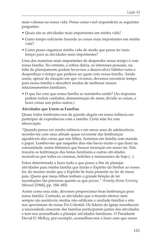 Lição 14

mais valiosas na nossa vida. Pense como você responderia as seguintes
perguntas:
• Quais são as atividades mais importantes em minha vida?
• Gasto tempo suficiente fazendo as coisas mais importantes em minha
  vida?
• Como posso organizar minha vida de modo que possa ter mais
  tempo para as atividades mais importantes?
Uma das maneiras mais importantes de despender nosso tempo é com
nossa família. No entanto, a rotina diária, os interesses pessoais, ou
falta de planejamento podem levar-nos a desenvolver hábitos ruins e
desperdiçar o tempo que poderia ser gasto com nossa família. Ainda
assim, apesar da situação em que vivemos, devemos encontrar tempo
para nossa família e descobrir modos de melhorar nossos
relacionamentos familiares.
• O que faz com que nossa família se mantenha unida? (As respostas
  podem incluir cuidados, demonstração de amor, dividir as coisas, e
  fazer coisas uns pelos outros.)
Atividades que Unem as Famílias
Quase todos lembramo-nos da grande alegria em nossa infância em
participar de experiências com a família. Certa mãe fez esta
observação:
“Quando penso em minha infância e em meus anos de adolescência
recordo-me com uma atitude quase reverente das lembranças
agradáveis das coisas que nós filhos, fazíamos em família com mamãe
e papai. Lembro-me que naqueles dias não havia muito o que fazer na
comunidade, assim tínhamos que buscar recreação em nosso lar. Não
trocaria as lembranças das festas familiares e outras atividades
recreativas por todos os cinemas, boliches e restaurantes de hoje.(...)
Estou determinada a fazer tudo o que posso a fim de planejar
atividades para minha família que trarão o Espírito do Senhor ao nosso
lar, do mesmo modo que o Espírito Se fazia presente no lar de meus
pais. Quero que meus filhos tenham a grande bênção de ter
recordações tão preciosas quanto as que possuo.” (Family Home Evening
Manual [1968], pp. 184–185)
Assim como essa mãe, devemos proporcionar boas lembranças para
nossa família. Contudo, as atividades que o mundo oferece nem
sempre são aceitáveis; muitas não edificam a unidade familiar e não
nos aproximam de nosso Pai Celestial. Os líderes da Igreja reconhecem
a necessidade crescente das famílias participarem juntas das atividades
e tem-nos aconselhado a planejar atividades familiares. O Presidente
David O. McKay, por exemplo, aconselhou-nos a fazer com que nosso


                                                                    125
 