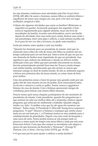 Lição 14

lar seja atraente e tenhamos mais atividades nele.(Ver Gospel Ideals
[1954], 485–486.) Se assim o fizermos, nossos filhos se sentirão felizes e
orgulhosos de trazer seus amigos em casa, pois o lar será um lugar
acolhedor, amigável e feliz.
• Quais são algumas atividades que unem as famílias? (Relacione as
  sugestões no quadro. Acrescente quaisquer das seguintes à lista:
  escrever regularmente para alguém distante, fazer um livro de
  recordações da família, inventar uma brincadeira, servir um lanche
  depois da atividade, tirar uma noite para cantar, dedicar uma noite a
  um passatempo, fazer uma pipa e soltá-la, a cada semana escolha um
  livro para ler em voz alta e revezem, ou ajude outra família.)
Certo pai relatou como ajudou a unir sua família:
“Quando fui chamado para ser presidente de missão, temi que no
momento mais crítico da vida de meus oito filhos eu poderia não ter
tempo suficiente para ser um bom pai. Estava certo de que ser pai era
um chamado do Senhor mais importante do que ser presidente. Isso
significava que, embora me dedicasse à missão eu dobraria minha
dedicação como pai. Sabia que para presidir eficazmente na missão,
deveria primeiramente presidir bem meu lar. Passava muito tempo
com minha família, reconhecendo que eles seriam os únicos que
estariam comigo no final de minha missão. Se eles se sentissem seguros
e felizes nos primeiros dias de nossa missão, as coisas iriam de bom
para melhor.
Uma das primeiras coisas a fazer foi passar uma grande corda por um
galho alto de uma enorme árvore do jardim. [Um missionário] subiu
na árvore e amarrou a corda ao galho. Assim, nasceu o gigantesco
balanço da casa da missão. Com o balanço apareceram amigos da
vizinhança para brincar com nossos filhos menores.
Poucos meses após nossa chegada, participamos de um seminário de
presidentes de missão. Cada presidente, quando lhe perguntavam o
que sentiam ter sido sua melhor idéia até o momento, relatava algum
programa que achavam ter melhorado o trabalho. Quando chegou
minha vez, falei: ‘A melhor coisa que fiz até agora foi construir um
balanço’. Todos riram. O Presidente S. Dilworth Young ficou surpreso e
perguntou: ‘O quê?’ Descrevi o balanço e expliquei que minha maior
meta era ser um bom pai. (...) O balanço tornou-se meu símbolo para o
estabelecimento de prioridades. Depois veio uma cesta de basquete e
uma caixa de areia. Nosso jardim tornou-se um parque onde eu
passava a maior parte do tempo com meus filhos e onde por três anos
brincaram felizes. Creio que eles sempre se recordarão com alegria a
época em que moraram em Kentucky e Tennessee”. (George D.
Durrant, Love at Home, Starring Father [1973], pp. 18–20)
• O que esse pai fez para ajudar a edificar a união familiar?

126
 