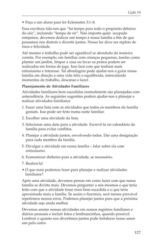 Lição 14

• Peça a um aluno para ler Eclesiastes 3:1–8.
Essa escritura fala-nos que “há tempo para todo o propósito debaixo
do céu”, incluindo “tempo de rir”. Não importa quão ocupado
estejamos, devemos dedicar um tempo à nossa família a fim de que
possamos nos distrair e divertir juntos. Nosso lar deve ser repleto de
risos e felicidade.
Até mesmo o trabalho pode ser agradável se abordado da maneira
correta. Por exemplo, em famílias com crianças pequenas, tarefas como
plantar um jardim, limpar a casa ou lavar os pratos podem ser
realizadas em forma de jogo. Isso fará com que tenham mais
entusiasmo e interesse. Tal abordagem pode ajudar-nos a guiar nossa
família em direção a uma vida feliz e equilibrada, intercalando
momentos de trabalho, descanso e lazer.
Planejamento de Atividades Familiares
Atividades familiares bem-sucedidas normalmente são planejadas com
antecedência. As seguintes sugestões podem ajudar-nos a planejar e
realizar atividades familiares:
1. Fazer uma lista com as atividades que todos os membros da família
   gostam. Isso pode ser feito numa noite familiar.
2. Escolher uma atividade da lista.
3. Selecionar uma data para a atividade. Escrevê-la no calendário da
   família para evitar conflitos.
4. Planejar a atividade juntos, envolvendo todos. Dar uma designação
   para cada membro da família.
5. Divulgar a atividade em nossa família – falar sobre ela com
   entusiasmo.
6. Economizar dinheiro para a atividade, se necessário.
7. Realizá-la!
• O que mais podemos fazer para planejar e realizar atividades
  familiares?
Após uma atividade, devemos pensar em como fazer com que nossa
família se divirta mais. Devemos perguntar a nós mesmos o que teria
feito com que a atividade fosse mais bem-sucedida e o que teria
aproximado mais a família. Se assim o fizermos, será menos provável
repetirmos nossos erros. Podemos planejar juntos para que a próxima
atividade seja ainda melhor.
Devemos anotar nossas atividades em nossos registros familiares e
diários pessoais e incluir fotos e lembrancinhas, quando possível.
Lembrar o quanto nos divertimos juntos pode fortalecer nosso amor
um pelo outro.

                                                                    127
 