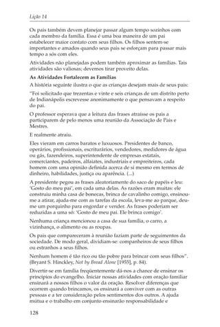Lição 14

Os pais também devem planejar passar algum tempo sozinhos com
cada membro da família. Essa é uma boa maneira de um pai
estabelecer maior contato com seus filhos. Os filhos sentem-se
importantes e amados quando seus pais se esforçam para passar mais
tempo a sós com eles.
Atividades não planejadas podem também aproximar as famílias. Tais
atividades são valiosas; devemos tirar proveito delas.
As Atividades Fortalecem as Famílias
A história seguinte ilustra o que as crianças desejam mais de seus pais:
“Foi solicitado que trezentas e vinte e seis crianças de um distrito perto
de Indianápolis escrevesse anonimamente o que pensavam a respeito
do pai.
O professor esperava que a leitura das frases atraísse os pais a
participarem de pelo menos uma reunião da Associação de Pais e
Mestres.
E realmente atraiu.
Eles vieram em carros baratos e luxuosos. Presidentes de banco,
operários, profissionais, escriturários, vendedores, medidores de água
ou gás, fazendeiros, superintendente de empresas estatais,
comerciantes, padeiros, alfaiates, industriais e empreiteiros, cada
homem com uma opinião definida acerca de si mesmo em termos de
dinheiro, habilidades, justiça ou aparência. (...)
A presidente pegou as frases aleatoriamente do saco de papéis e leu:
‘Gosto do meu pai’, em cada uma delas. As razões eram muitas: ele
construiu minha casa de bonecas, brinca de cavalinho comigo, ensinou-
me a atirar, ajuda-me com as tarefas da escola, leva-me ao parque, deu-
me um porquinho para engordar e vender. As frases poderiam ser
reduzidas a uma só: ‘Gosto de meu pai. Ele brinca comigo’.
Nenhuma criança mencionou a casa de sua família, o carro, a
vizinhança, o alimento ou as roupas.
Os pais que compareceram à reunião faziam parte de seguimentos da
sociedade. De modo geral, dividiam-se: companheiros de seus filhos
ou estranhos a seus filhos.
Nenhum homem é tão rico ou tão pobre para brincar com seus filhos”.
(Bryant S. Hinckley, Not by Bread Alone [1955], p. 84).
Divertir-se em família freqüentemente dá-nos a chance de ensinar os
princípios do evangelho. Iniciar nossas atividades com oração familiar
ensinará a nossos filhos o valor da oração. Resolver diferenças que
ocorrem quando brincamos, os ensinará a conviver com as outras
pessoas e a ter consideração pelos sentimentos dos outros. A ajuda
mútua e o trabalho em conjunto ensinarão responsabilidade e

128
 