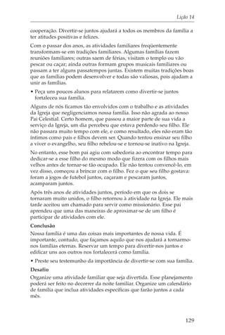Lição 14

cooperação. Divertir-se juntos ajudará a todos os membros da família a
ter atitudes positivas e felizes.
Com o passar dos anos, as atividades familiares freqüentemente
transformam-se em tradições familiares. Algumas famílias fazem
reuniões familiares; outras saem de férias, visitam o templo ou vão
pescar ou caçar; ainda outras formam grupos musicais familiares ou
passam a ter alguns passatempos juntas. Existem muitas tradições boas
que as famílias podem desenvolver e todas são valiosas, pois ajudam a
unir as famílias.
• Peça uns poucos alunos para relatarem como divertir-se juntos
  fortaleceu sua família.
Alguns de nós ficamos tão envolvidos com o trabalho e as atividades
da Igreja que negligenciamos nossa família. Isso não agrada ao nosso
Pai Celestial. Certo homem, que passou a maior parte de sua vida a
serviço da Igreja, um dia percebeu que estava perdendo seu filho. Ele
não passara muito tempo com ele, e como resultado, eles não eram tão
íntimos como pais e filhos devem ser. Quando tentou ensinar seu filho
a viver o evangelho, seu filho rebelou-se e tornou-se inativo na Igreja.
No entanto, esse bom pai agiu com sabedoria ao encontrar tempo para
dedicar-se a esse filho do mesmo modo que fizera com os filhos mais
velhos antes de tornar-se tão ocupado. Ele não tentou convencê-lo, em
vez disso, começou a brincar com o filho. Fez o que seu filho gostava:
foram a jogos de futebol juntos, caçaram e pescaram juntos,
acamparam juntos.
Após três anos de atividades juntos, período em que os dois se
tornaram muito unidos, o filho retornou à atividade na Igreja. Ele mais
tarde aceitou um chamado para servir como missionário. Esse pai
aprendeu que uma das maneiras de aproximar-se de um filho é
participar de atividades com ele.
Conclusão
Nossa família é uma das coisas mais importantes de nossa vida. É
importante, contudo, que façamos aquilo que nos ajudará a tornarmo-
nos famílias eternas. Reservar um tempo para divertir-nos juntos e
edificar uns aos outros nos fortalecerá como família.
• Preste seu testemunho da importância de divertir-se com sua família.
Desafio
Organize uma atividade familiar que seja divertida. Esse planejamento
poderá ser feito no decorrer da noite familiar. Organize um calendário
de família que inclua atividades específicas que farão juntos a cada
mês.



                                                                     129
 
