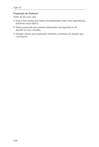 Lição 14

Preparação do Professor
Antes de dar esta aula:
1. Peça a dois alunos que falem resumidamente sobre suas experiências
   familiares mais felizes.
2. Esteja preparado para prestar testemunho da importância de
   divertir-se com a família.
3. Designe alunos para apresentar histórias, escrituras ou citações que
   você queira.




130
 