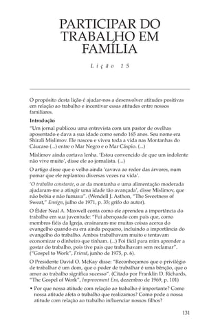 PARTICIPAR DO
             TRABALHO EM
                FAMÍLIA
                           L i ç ã o    1 5




O propósito desta lição é ajudar-nos a desenvolver atitudes positivas
em relação ao trabalho e incentivar essas atitudes entre nossos
familiares.
Introdução
“Um jornal publicou uma entrevista com um pastor de ovelhas
aposentado e dava a sua idade como sendo 165 anos. Seu nome era
Shirali Mislimov. Ele nasceu e viveu toda a vida nas Montanhas do
Cáucaso (...) entre o Mar Negro e o Mar Cáspio. (...)
Mislimov ainda cortava lenha. ‘Estou convencido de que um indolente
não vive muito’, disse ele ao jornalista. (...)
O artigo disse que o velho ainda ‘cavava ao redor das árvores, num
pomar que ele replantou diversas vezes na vida’.
‘O trabalho constante, o ar da montanha e uma alimentação moderada
ajudaram-me a atingir uma idade tão avançada’, disse Mislimov, que
não bebia e não fumava”. (Wendell J. Asthon, “The Sweetness of
Sweat,” Ensign, julho de 1971, p. 35; grifo do autor).
O Élder Neal A. Maxwell conta como ele aprendeu a importância do
trabalho em sua juventude: “Fui abençoado com pais que, como
membros fiéis da Igreja, ensinaram-me muitas coisas acerca do
evangelho quando eu era ainda pequeno, incluindo a importância do
evangelho do trabalho. Ambos trabalhavam muito e tentavam
economizar o dinheiro que tinham. (...) Foi fácil para mim aprender a
gostar do trabalho, pois tive pais que trabalhavam sem reclamar”.
(“Gospel to Work”, Friend, junho de 1975, p. 6).
O Presidente David O. McKay disse: “Reconheçamos que o privilégio
de trabalhar é um dom, que o poder de trabalhar é uma bênção, que o
amor ao trabalho significa sucesso”. (Citado por Franklin D. Richards,
“The Gospel of Work”, Improvement Era, dezembro de 1969, p. 101)
• Por que nossa atitude com relação ao trabalho é importante? Como
  nossa atitude afeta o trabalho que realizamos? Como pode a nossa
  atitude com relação ao trabalho influenciar nossos filhos?

                                                                     131
 