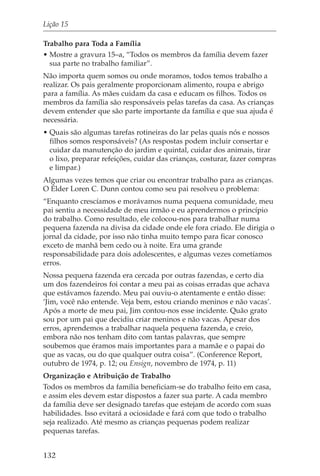 Lição 15

Trabalho para Toda a Família
• Mostre a gravura 15–a, “Todos os membros da família devem fazer
  sua parte no trabalho familiar”.
Não importa quem somos ou onde moramos, todos temos trabalho a
realizar. Os pais geralmente proporcionam alimento, roupa e abrigo
para a família. As mães cuidam da casa e educam os filhos. Todos os
membros da família são responsáveis pelas tarefas da casa. As crianças
devem entender que são parte importante da família e que sua ajuda é
necessária.
• Quais são algumas tarefas rotineiras do lar pelas quais nós e nossos
  filhos somos responsáveis? (As respostas podem incluir consertar e
  cuidar da manutenção do jardim e quintal, cuidar dos animais, tirar
  o lixo, preparar refeições, cuidar das crianças, costurar, fazer compras
  e limpar.)
Algumas vezes temos que criar ou encontrar trabalho para as crianças.
O Élder Loren C. Dunn contou como seu pai resolveu o problema:
“Enquanto crescíamos e morávamos numa pequena comunidade, meu
pai sentiu a necessidade de meu irmão e eu aprendermos o princípio
do trabalho. Como resultado, ele colocou-nos para trabalhar numa
pequena fazenda na divisa da cidade onde ele fora criado. Ele dirigia o
jornal da cidade, por isso não tinha muito tempo para ficar conosco
exceto de manhã bem cedo ou à noite. Era uma grande
responsabilidade para dois adolescentes, e algumas vezes cometíamos
erros.
Nossa pequena fazenda era cercada por outras fazendas, e certo dia
um dos fazendeiros foi contar a meu pai as coisas erradas que achava
que estávamos fazendo. Meu pai ouviu-o atentamente e então disse:
‘Jim, você não entende. Veja bem, estou criando meninos e não vacas’.
Após a morte de meu pai, Jim contou-nos esse incidente. Quão grato
sou por um pai que decidiu criar meninos e não vacas. Apesar dos
erros, aprendemos a trabalhar naquela pequena fazenda, e creio,
embora não nos tenham dito com tantas palavras, que sempre
soubemos que éramos mais importantes para a mamãe e o papai do
que as vacas, ou do que qualquer outra coisa”. (Conference Report,
outubro de 1974, p. 12; ou Ensign, novembro de 1974, p. 11)
Organização e Atribuição de Trabalho
Todos os membros da família beneficiam-se do trabalho feito em casa,
e assim eles devem estar dispostos a fazer sua parte. A cada membro
da família deve ser designado tarefas que estejam de acordo com suas
habilidades. Isso evitará a ociosidade e fará com que todo o trabalho
seja realizado. Até mesmo as crianças pequenas podem realizar
pequenas tarefas.


132
 