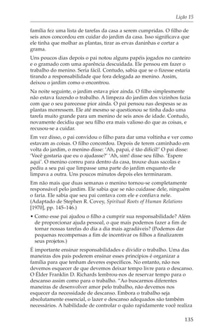 Lição 15

família fez uma lista de tarefas da casa a serem cumpridas. O filho de
seis anos concordou em cuidar do jardim da casa. Isso significava que
ele tinha que molhar as plantas, tirar as ervas daninhas e cortar a
grama.
Uns poucos dias depois o pai notou alguns papéis jogados no canteiro
e o gramado com uma aparência descuidada. Ele pensou em fazer o
trabalho do menino. Seria fácil. Contudo, sabia que se o fizesse estaria
tirando a responsabilidade que fora delegada ao menino. Assim,
deixou o jardim como o encontrou.
Na noite seguinte, o jardim estava pior ainda. O filho simplesmente
não estava fazendo o trabalho. A limpeza do jardim dos vizinhos fazia
com que o seu parecesse pior ainda. O pai pensou nas despesas se as
plantas morressem. Ele até mesmo se questionou se tinha dado uma
tarefa muito grande para um menino de seis anos de idade. Contudo,
novamente decidiu que seu filho era mais valioso do que as coisas, e
recusou-se a cuidar.
Em vez disso, o pai convidou o filho para dar uma voltinha e ver como
estavam as coisas. O filho concordou. Depois de terem caminhado em
volta do jardim, o menino disse: ‘Ah, papai, é tão difícil!’ O pai disse:
‘Você gostaria que eu o ajudasse?’ ‘Ah, sim! disse seu filho. ‘Espere
aqui’. O menino correu para dentro da casa, trouxe duas sacolas e
pediu a seu pai que limpasse uma parte do jardim enquanto ele
limpava a outra. Uns poucos minutos depois eles terminaram.
Em não mais que duas semanas o menino tornou-se completamente
responsável pelo jardim. Ele sabia que se não cuidasse dele, ninguém
o faria. Ele sabia que seu pai contava com ele e confiava nele.
(Adaptado de Stephen R. Covey, Spiritual Roots of Human Relations
[1970], pp. 145–146.)
• Como esse pai ajudou o filho a cumprir sua responsabilidade? Além
  de proporcionar ajuda pessoal, o que mais podemos fazer a fim de
  tornar nossas tarefas do dia a dia mais agradáveis? (Podemos dar
  pequenas recompensas a fim de incentivar os filhos a finalizarem
  seus projetos.)
É importante ensinar responsabilidades e dividir o trabalho. Uma das
maneiras dos pais poderem ensinar esses princípios é organizar a
família para que tenham deveres específicos. No entanto, não nos
devemos esquecer de que devemos deixar tempo livre para o descanso.
O Élder Franklin D. Richards lembrou-nos de reservar tempo para o
descanso assim como para o trabalho. “Ao buscarmos diferentes
maneiras de desenvolver amor pelo trabalho, não devemos nos
esquecer da necessidade de descanso. Embora o trabalho seja
absolutamente essencial, o lazer e descanso adequados são também
necessários. A habilidade de controlar o quão rapidamente você realiza

                                                                     135
 