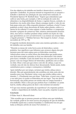 Lição 15

Um dos objetivos do trabalho em família é desenvolver o caráter e
aprender a trabalhar. As pessoas tornam-se responsáveis ao assumir o
trabalho e desfrutar da satisfação de uma tarefa bem realizada. O
Presidente Spencer W. Kimball disse: “Espero que entendamos que
cultivar uma horta, por exemplo, é útil na redução do custo dos
alimentos e na disponibilidade de frutas e vegetais frescos, contudo, os
benefícios vão muito além disso. Quem consegue medir o valor de um
bate-papo entre pai e filha enquanto plantam e molham a horta? Como
podemos avaliar o bem decorrente de lições sobre plantio, cultivo e a
eterna lei da colheita? E como estimar a união familiar e a cooperação
durante o preparo de conservas? Sim, estamos armazenando recursos
úteis, mas talvez o melhor produto esteja contido nas lições da vida
que aprendemos ao viver previdentemente e ao ensinar aos nossos filhos
o legado pioneiro”. (“Welfare Services: The Gospel in Action”, Ensign,
novembro de 1977, p. 78).
O seguinte incidente demonstra como uma menina aprendeu o valor
do trabalho com sua família:
“Durante os meses de verão havia acres de beterrabas a serem
podados. Isso significava que tínhamos que arrancar alguns dos pés
menores para dar mais espaço para as beterrabas crescerem.
Adorávamos comer as raízes doces das beterrabas que podávamos,
mas ficávamos muito cansados ao ficar nos abaixando o dia inteiro
para fazer o trabalho. Certo dia tentei ficar em casa para não ter que
passar o dia nas longas fileiras de beterrabas, ajoelhada com as mãos
no chão. Disse a meu pai que estava com dor de cabeça, o que era
verdade, mas ele não me deixou ficar descansando. Sendo assim, todos
caminhamos para o campo e começamos a trabalhar.
Após trabalhar por um tempo, reclamei que minha cabeça estava
doendo. Meu pai aparentemente não acreditou em mim, pois não me
mandou para casa. Reclamei várias vezes que minha cabeça estava
doendo. (...) Finalmente meu pai disse: ‘Tudo bem, vá para casa e diga
a sua mãe para vir podar as beterrabas em seu lugar’. Isso me deixou
horrorizada, não podia pensar em minha mãe no campo fazendo o
meu trabalho. Disse a meu pai que preferia ficar e trabalhar: ao assim
fazê-lo, minha cabeça parou de doer e não reclamei novamente.”
• O que essa menina aprendeu da experiência? (As respostas podem
  incluir a importância do trabalho, fazer sua parte, respeitar os pais.)
Conclusão
O Élder Neal A. Maxwell disse:
“Não acredito que as pessoas possam ser felizes sem que trabalhem.
Na verdade, pode-se ser mais escravo da preguiça do que do trabalho.
O trabalho ajuda-nos a sermos humildes e a lembrarmo-nos de que
todas as bênçãos advêm de nosso Pai Celestial. (...)

                                                                      137
 