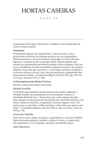 HORTAS CASEIRAS
                           L i ç ã o     1 6




O propósito desta lição é ajudar-nos a melhorar nossa habilidade de
cultivar hortas caseiras.
Introdução
O Presidente Spencer W. Kimball disse: “Incentivamos vocês a
produzirem o máximo de alimento possível em sua propriedade.
Plantem parreiras e árvores frutíferas adequadas ao clima. Plantem
legumes e consuma-os de sua própria horta. Mesmo aqueles que
moram em apartamentos geralmente podem cultivar alguma coisa em
vasos e jardineiras. Estude os melhores métodos de prover seu próprio
alimento. Faça com que sua horta (...) seja limpa, atraente e produtiva.
Se houver crianças na casa, faça com que participem, designando-lhes
determinadas tarefas”. (Conference Report, abril de 1976, pp. 170–171;
ou Ensign, maio de 1976, p. 124)
As Recompensas das Hortas Caseiras
Há boas razões para termos uma horta:
Unidade Familiar
As famílias que trabalham juntas numa horta caseira, edificam a
unidade familiar ao participarem de um propósito comum. O
Presidente Kimball disse: “Esperamos que vocês estejam fazendo
disso [projeto de plantação de uma horta] uma atividade familiar, com
todos, mesmo os menores, designados a fazerem alguma coisa. Há
muito para se aprender e colher da horta, muito mais que apenas seus
frutos”. (Conference Report, abril de 1978, p. 120; ou Ensign, maio de
1978, p. 79).
Gosto pelo Trabalho
Uma horta caseira ajuda as crianças a aprenderem o valor do trabalho.
Após elas terem ajudado à família a cultivar a horta e a cuidar dela,
elas apreciarão ver os resultados advindos do trabalho árduo.
Auto-Suficiência



                                                                      139
 