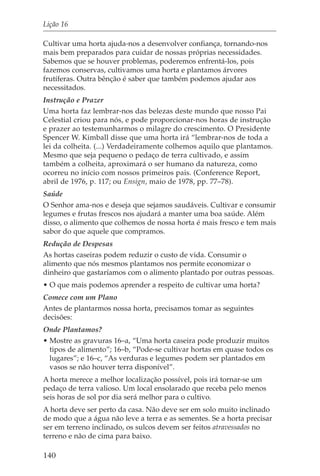 Lição 16

Cultivar uma horta ajuda-nos a desenvolver confiança, tornando-nos
mais bem preparados para cuidar de nossas próprias necessidades.
Sabemos que se houver problemas, poderemos enfrentá-los, pois
fazemos conservas, cultivamos uma horta e plantamos árvores
frutíferas. Outra bênção é saber que também podemos ajudar aos
necessitados.
Instrução e Prazer
Uma horta faz lembrar-nos das belezas deste mundo que nosso Pai
Celestial criou para nós, e pode proporcionar-nos horas de instrução
e prazer ao testemunharmos o milagre do crescimento. O Presidente
Spencer W. Kimball disse que uma horta irá “lembrar-nos de toda a
lei da colheita. (...) Verdadeiramente colhemos aquilo que plantamos.
Mesmo que seja pequeno o pedaço de terra cultivado, e assim
também a colheita, aproximará o ser humano da natureza, como
ocorreu no início com nossos primeiros pais. (Conference Report,
abril de 1976, p. 117; ou Ensign, maio de 1978, pp. 77–78).
Saúde
O Senhor ama-nos e deseja que sejamos saudáveis. Cultivar e consumir
legumes e frutas frescos nos ajudará a manter uma boa saúde. Além
disso, o alimento que colhemos de nossa horta é mais fresco e tem mais
sabor do que aquele que compramos.
Redução de Despesas
As hortas caseiras podem reduzir o custo de vida. Consumir o
alimento que nós mesmos plantamos nos permite economizar o
dinheiro que gastaríamos com o alimento plantado por outras pessoas.
• O que mais podemos aprender a respeito de cultivar uma horta?
Comece com um Plano
Antes de plantarmos nossa horta, precisamos tomar as seguintes
decisões:
Onde Plantamos?
• Mostre as gravuras 16–a, “Uma horta caseira pode produzir muitos
  tipos de alimento”; 16–b, “Pode-se cultivar hortas em quase todos os
  lugares”; e 16–c, “As verduras e legumes podem ser plantados em
  vasos se não houver terra disponível”.
A horta merece a melhor localização possível, pois irá tornar-se um
pedaço de terra valioso. Um local ensolarado que receba pelo menos
seis horas de sol por dia será melhor para o cultivo.
A horta deve ser perto da casa. Não deve ser em solo muito inclinado
de modo que a água não leve a terra e as sementes. Se a horta precisar
ser em terreno inclinado, os sulcos devem ser feitos atravessados no
terreno e não de cima para baixo.

140
 