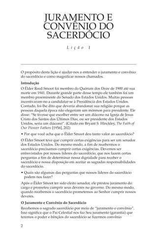 JURAMENTO E
              CONVÊNIO DO
               SACERDÓCIO
                            L i ç ã o     1




O propósito desta lição é ajudar-nos a entender o juramento e convênio
do sacerdócio e como magnificar nossos chamados.
Introdução
O Élder Reed Smoot foi membro do Quórum dos Doze de 1900 até sua
morte em 1941. Durante grande parte desse tempo ele também foi um
membro proeminente do Senado dos Estados Unidos. Muitas pessoas
incentivaram-no a candidatar-se à Presidência dos Estados Unidos.
Contudo, foi-lhe dito que deveria abandonar sua religião porque as
pessoas daquela época não elegeriam um mórmon para presidente. Ele
disse: “Se tivesse que escolher entre ser um diácono na Igreja de Jesus
Cristo dos Santos dos Últimos Dias, ou ser presidente dos Estados
Unidos, seria um diácono”. (Citado em Bryant S. Hinckley, The Faith of
Our Pioneer Fathers [1956], 202)
• Por que você acha que o Élder Smoot deu tanto valor ao sacerdócio?
O Élder Smoot teve que cumprir certas exigências para ser um senador
dos Estados Unidos. Do mesmo modo, a fim de recebermos o
sacerdócio precisamos cumprir certas exigências. Devemos ser
entrevistados por nossos líderes do sacerdócio, que nos fazem certas
perguntas a fim de determinar nossa dignidade para receber o
sacerdócio e nossa disposição em aceitar as sagradas responsabilidades
do sacerdócio.
• Quais são algumas das perguntas que nossos líderes do sacerdócio
  podem nos fazer?
Após o Élder Smoot ter sido eleito senador, ele prestou juramento do
cargo e prometeu cumprir seus deveres no governo. Do mesmo modo,
quando recebemos o sacerdócio prometemos ao Senhor cumprir nossos
deveres.
O Juramento e Convênio do Sacerdócio
Recebemos o sagrado sacerdócio por meio de “juramento e convênio”.
Isso significa que o Pai Celestial nos faz Seu juramento (garantia) que
teremos o poder e bênçãos do sacerdócio se fizermos convênio

2
 