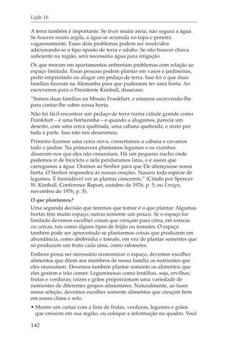 Lição 16

A terra também é importante. Se tiver muita areia, não segura a água.
Se houver muita argila, a água se acumula no topo e penetra
vagarosamente. Esses dois problemas podem ser resolvidos
adicionando-se o tipo oposto de terra e adubo. Se não houver chuva
suficiente na região, será necessária água para irrigação.
Os que moram em apartamentos enfrentam problemas com relação ao
espaço limitado. Essas pessoas podem plantar em vasos e jardineiras,
pedir emprestado ou alugar um pedaço de terra. Isso foi o que duas
famílias fizeram na Alemanha para que pudessem ter uma horta. Ao
escreverem para o Presidente Kimball, disseram:
“Somos duas famílias na Missão Frankfurt, e estamos escrevendo-lhe
para contar-lhe sobre nossa horta.
Não foi fácil encontrar um pedaço de terra numa cidade grande como
Frankfurt – é uma hortazinha – e quando a alugamos, parecia um
deserto, com uma cerca quebrada, uma cabana quebrada, e mato por
toda a parte. Isso não nos desanimou.
Primeiro fizemos uma cerca nova, consertamos a cabana e cavamos
todo o jardim. Na primavera plantamos legumes e os vizinhos
disseram-nos que eles não cresceriam. Há um pequeno riacho onde
podemos ir de bicicleta e nela penduramos latas, e é assim que
carregamos a água. Oramos ao Senhor para que Ele abençoasse nossa
horta. O Senhor respondeu às nossas orações. Nasceu toda espécie de
legumes. É formidável ver as plantas crescerem.” (Citado por Spencer
W. Kimball, Conference Report, outubro de 1976, p. 5; ou Ensign,
novembro de 1976, p. 5).
O que plantamos?
Uma segunda decisão que teremos que tomar é o que plantar. Algumas
hortas têm muito espaço; outras somente um pouco. Se o espaço for
limitado devemos escolher coisas que cresçam para cima, em estacas
ou cercas, tais como alguns tipos de feijão ou tomates. O espaço
também pode ser aproveitado se plantarmos coisas que produzem em
abundância, como abobrinha e tomate, em vez de plantar sementes que
só produzam um fruto cada uma, como rabanetes.
Embora possa ser necessário economizar o espaço, devemos escolher
alimentos que dêem aos membros de nossa família os nutrientes que
eles necessitam. Devemos também plantar somente os alimentos que
eles gostem e irão comer. Leguminosas como lentilhas, soja, ervilhas;
frutas e verduras; raízes e grãos proporcionam uma variedade de
nutrientes de diferentes grupos alimentares. Naturalmente, ao fazer
nossa seleção, devemos escolher somente alimentos que cresçam bem
em nosso clima e solo.
• Mostre um cartaz com a lista de frutas, verduras, legumes e grãos
  que crescem em sua região, ou coloque a informação no quadro. Você

142
 