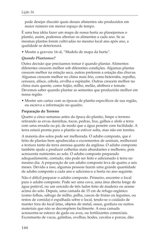 Lição 16

  pode desejar discutir quais desses alimentos são produzidos em
  maior número em menor espaço de tempo.
É uma boa idéia fazer um mapa de nossa horta ao planejarmos o
plantio, assim, podemos alternar os alimentos a cada ano. Se as
mesmas plantas forem cultivadas no mesmo local ano após ano, a
qualidade se deteriorará.
• Mostre a gravura 16–d, “Modelo de mapa da horta”.
Quando Plantamos?
Outra decisão que precisamos tomar é quando plantar. Alimentos
diferentes crescem melhor sob diferentes condições. Algumas plantas
crescem melhor na estação seca, outras preferem a estação das chuvas.
Algumas crescem melhor no clima mais frio, como beterraba, repolho,
cenoura, alface, cebola, ervilha e espinafre. Outras crescem melhor no
clima mais quente, como feijão, milho, melão, abóbora e tomate.
Devemos saber quando plantar as sementes que produzirão melhor em
nossa região.
• Mostre um cartaz com as épocas de plantio específicos de sua região,
  ou escreva a informação no quadro.
Preparação do Terreno
Quatro a cinco semanas antes da época do plantio, limpe o terreno
retirando as ervas daninhas, tocos, pedras, lixo, galhos e afofe a terra
com uma enxada ou pá, de modo que a água penetre com facilidade. A
terra estará pronta para o plantio se estiver solta, mas não em torrões.
A maioria dos solos pode ser melhorada. O adubo composto, que é
feito de plantas bem apodrecidas e excrementos de animais, melhorará
a textura tanto da terra arenosa quanto da argilosa. O adubo composto
também ajuda a produzir colheitas mais abundantes e melhores, pois
acrescenta nutrientes ao solo. O adubo composto preparado
adequadamente, contudo, não pode ser feito e adicionado à terra no
mesmo dia. A preparação de um adubo composto leva de quatro a seis
meses. Devido a isso, algumas pessoas fazem uma grande quantidade
de adubo composto a cada ano e adiciona-o a horta no ano seguinte.
Não é difícil preparar o adubo composto. Primeiro, encontre o local
para o adubo composto. Pode ser uma cova, uma área aberta longe de
água potável, ou um cercado de três lados feito de madeira ou arame
acima do solo. Depois, uma camada de 15 cm de refugo orgânico
(como folhas, sabugo de milho, palha, cascas de frutas ou legumes, ou
restos de comida) é espalhada sobre o local, tendo-se o cuidado de
manter fora do local latas, objetos de metal, ossos, gordura ou outros
materiais que não se decompõem facilmente. A essa camada
acrescenta-se esterco de gado ou aves, ou fertilizantes comerciais.
Excremento de vacas, galinhas, ovelhas, bodes, cavalos e porcos, dão

144
 