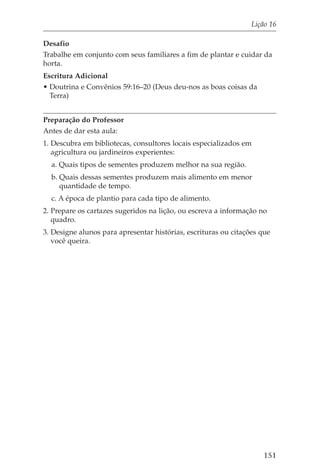 Lição 16

Desafio
Trabalhe em conjunto com seus familiares a fim de plantar e cuidar da
horta.
Escritura Adicional
• Doutrina e Convênios 59:16–20 (Deus deu-nos as boas coisas da
  Terra)


Preparação do Professor
Antes de dar esta aula:
1. Descubra em bibliotecas, consultores locais especializados em
   agricultura ou jardineiros experientes:
  a. Quais tipos de sementes produzem melhor na sua região.
  b. Quais dessas sementes produzem mais alimento em menor
     quantidade de tempo.
  c. A época de plantio para cada tipo de alimento.
2. Prepare os cartazes sugeridos na lição, ou escreva a informação no
   quadro.
3. Designe alunos para apresentar histórias, escrituras ou citações que
   você queira.




                                                                    151
 