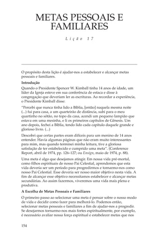 METAS PESSOAIS E
          FAMILIARES
                           L i ç ã o     1 7




O propósito desta lição é ajudar-nos a estabelecer e alcançar metas
pessoais e familiares.
Introdução
Quando o Presidente Spencer W. Kimball tinha 14 anos de idade, um
líder da Igreja esteve em sua conferência de estaca e disse à
congregação que deveriam ler as escrituras. Ao recordar a experiência,
o Presidente Kimball disse:
“Percebi que nunca tinha lido a Bíblia, [então] naquela mesma noite
(...) fui para casa, a um quarteirão de distância, subi para o meu
quartinho no sótão, no topo da casa, acendi um pequeno lampião que
estava em uma mesinha, e li os primeiros capítulos de Gênesis. Um
ano depois, fechei a Bíblia, tendo lido cada capítulo daquele grande e
glorioso livro. (...)
Descobri que certas partes eram difíceis para um menino de 14 anos
entender. Havia algumas páginas que não eram muito interessantes
para mim, mas quando terminei minha leitura, tive a gloriosa
satisfação de ter estabelecido e cumprido uma meta”. (Conference
Report, abril de 1974, pp. 126–127; ou Ensign, maio de 1974, p. 88).
Uma meta é algo que desejamos atingir. Em nossa vida pré-mortal,
como filhos espirituais de nosso Pai Celestial, aprendemos que esta
vida deveria ser um período para progredirmos e tornarmo-nos como
nosso Pai Celestial. Esse deveria ser nosso maior objetivo nesta vida. A
fim de alcançar esse objetivo necessitamos estabelecer e alcançar metas
secundárias. Ao assim fazermos, viveremos uma vida mais plena e
produtiva.
A Escolha de Metas Pessoais e Familiares
O primeiro passo ao selecionar uma meta é pensar sobre o nosso modo
de vida e decidir como fazer para melhorá-lo. Podemos então,
selecionar metas pessoais e familiares a fim de ajudar-nos a progredir.
Se desejarmos tornarmo-nos mais fortes espiritualmente, por exemplo,
é necessário avaliar nossa força espiritual e estabelecer metas que nos

154
 