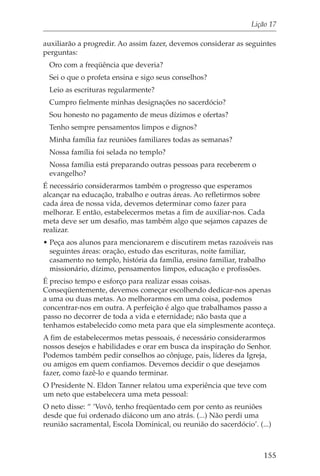 Lição 17

auxiliarão a progredir. Ao assim fazer, devemos considerar as seguintes
perguntas:
 Oro com a freqüência que deveria?
 Sei o que o profeta ensina e sigo seus conselhos?
 Leio as escrituras regularmente?
 Cumpro fielmente minhas designações no sacerdócio?
 Sou honesto no pagamento de meus dízimos e ofertas?
 Tenho sempre pensamentos limpos e dignos?
 Minha família faz reuniões familiares todas as semanas?
 Nossa família foi selada no templo?
 Nossa família está preparando outras pessoas para receberem o
 evangelho?
É necessário considerarmos também o progresso que esperamos
alcançar na educação, trabalho e outras áreas. Ao refletirmos sobre
cada área de nossa vida, devemos determinar como fazer para
melhorar. E então, estabelecermos metas a fim de auxiliar-nos. Cada
meta deve ser um desafio, mas também algo que sejamos capazes de
realizar.
• Peça aos alunos para mencionarem e discutirem metas razoáveis nas
  seguintes áreas: oração, estudo das escrituras, noite familiar,
  casamento no templo, história da família, ensino familiar, trabalho
  missionário, dízimo, pensamentos limpos, educação e profissões.
É preciso tempo e esforço para realizar essas coisas.
Conseqüentemente, devemos começar escolhendo dedicar-nos apenas
a uma ou duas metas. Ao melhorarmos em uma coisa, podemos
concentrar-nos em outra. A perfeição é algo que trabalhamos passo a
passo no decorrer de toda a vida e eternidade; não basta que a
tenhamos estabelecido como meta para que ela simplesmente aconteça.
A fim de estabelecermos metas pessoais, é necessário considerarmos
nossos desejos e habilidades e orar em busca da inspiração do Senhor.
Podemos também pedir conselhos ao cônjuge, pais, líderes da Igreja,
ou amigos em quem confiamos. Devemos decidir o que desejamos
fazer, como fazê-lo e quando terminar.
O Presidente N. Eldon Tanner relatou uma experiência que teve com
um neto que estabelecera uma meta pessoal:
O neto disse: “ ‘Vovô, tenho freqüentado cem por cento as reuniões
desde que fui ordenado diácono um ano atrás. (...) Não perdi uma
reunião sacramental, Escola Dominical, ou reunião do sacerdócio’. (...)



                                                                    155
 