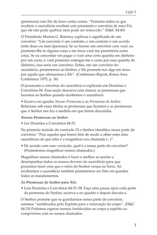 Lição 1

(promessa) com Ele de fazer certas coisas. “Portanto todos os que
recebem o sacerdócio recebem este juramento e convênio de meu Pai,
que ele não pode quebrar nem pode ser removido.” (D&C 84:40)
O Presidente Marion G. Romney explicou o significado de um
convênio: “Um convênio é um contrato, e um contrato é um acordo
entre duas ou mais [pessoas]. Se eu fizesse um convênio com você, eu
prometer-lhe-ia alguma coisa e em troca você me prometeria outra
coisa. Se eu concordar em pagar a você uma certa quantia em dinheiro
por um carro, e você prometer entregar-me o carro por essa quantia de
dinheiro, isso seria um convênio. Então, em um convênio do
sacerdócio, prometemos ao Senhor, e Ele promete-nos algo em troca
por aquilo que oferecemos a Ele”. (Conference Report, Korea Area
Conference 1975, p. 36)
O juramento e convênio do sacerdócio é explicado em Doutrina e
Convênios 84. Essa seção descreve com clareza as promessas que
fazemos ao Senhor quando recebemos o sacerdócio.
• Escreva no quadro Nossas Promessas e as Promessas do Senhor.
Relacione sob esses títulos as promessas que fazemos e as promessas
que o Senhor nos faz a medida em que forem discutidas.
Nossas Promessas ao Senhor
• Ler Doutrina e Convênios 84:33.
Na primeira metade do versículo 33 o Senhor identifica nossa parte do
convênio: “Pois aqueles que forem fiéis de modo a obter estes dois
sacerdócios de que falei e a magnificar seu chamado (...)”.
• De acordo com esse versículo, qual é a nossa parte do convênio?
  (Prometemos magnificar nossos chamados.)
Magnificar nossos chamados é fazer o melhor ao aceitar e
desempenhar todos os nossos deveres do sacerdócio para que
possamos fazer com que o reino do Senhor cresça na Terra. Ao
recebermos o sacerdócio também prometemos ser fiéis em guardar
todos os mandamentos.
As Promessas do Senhor para Nós
• Leia Doutrina e Convênios 84:33–38. Faça uma pausa após cada parte
  da promessa do Senhor, escreva-a no quadro e depois discuta-a.
O Senhor promete que se guardarmos nossa parte do convênio,
seremos “santificados pelo Espírito para a renovação do corpo”. (D&C
84:33) Podemos esperar sermos fortalecidos no corpo e espírito ao
cumprirmos com os nossos chamados.


                                                                      3
 