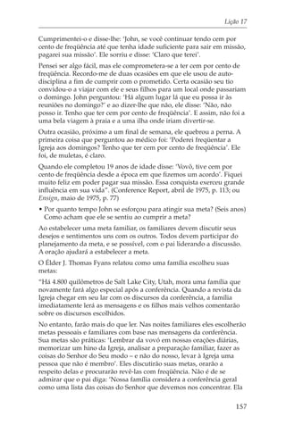 Lição 17

Cumprimentei-o e disse-lhe: ‘John, se você continuar tendo cem por
cento de freqüência até que tenha idade suficiente para sair em missão,
pagarei sua missão’. Ele sorriu e disse: ‘Claro que terei’.
Pensei ser algo fácil, mas ele comprometera-se a ter cem por cento de
freqüência. Recordo-me de duas ocasiões em que ele usou de auto-
disciplina a fim de cumprir com o prometido. Certa ocasião seu tio
convidou-o a viajar com ele e seus filhos para um local onde passariam
o domingo. John perguntou: ‘Há algum lugar lá que eu possa ir às
reuniões no domingo?’ e ao dizer-lhe que não, ele disse: ‘Não, não
posso ir. Tenho que ter cem por cento de freqüência’. E assim, não foi a
uma bela viagem à praia e a uma ilha onde iriam divertir-se.
Outra ocasião, próximo a um final de semana, ele quebrou a perna. A
primeira coisa que perguntou ao médico foi: ‘Poderei freqüentar a
Igreja aos domingos? Tenho que ter cem por cento de freqüência’. Ele
foi, de muletas, é claro.
Quando ele completou 19 anos de idade disse: ‘Vovô, tive cem por
cento de freqüência desde a época em que fizemos um acordo’. Fiquei
muito feliz em poder pagar sua missão. Essa conquista exerceu grande
influência em sua vida”. (Conference Report, abril de 1975, p. 113; ou
Ensign, maio de 1975, p. 77)
• Por quanto tempo John se esforçou para atingir sua meta? (Seis anos)
  Como acham que ele se sentiu ao cumprir a meta?
Ao estabelecer uma meta familiar, os familiares devem discutir seus
desejos e sentimentos uns com os outros. Todos devem participar do
planejamento da meta, e se possível, com o pai liderando a discussão.
A oração ajudará a estabelecer a meta.
O Élder J. Thomas Fyans relatou como uma família escolheu suas
metas:
“Há 4.800 quilômetros de Salt Lake City, Utah, mora uma família que
novamente fará algo especial após a conferência. Quando a revista da
Igreja chegar em seu lar com os discursos da conferência, a família
imediatamente lerá as mensagens e os filhos mais velhos comentarão
sobre os discursos escolhidos.
No entanto, farão mais do que ler. Nas noites familiares eles escolherão
metas pessoais e familiares com base nas mensagens da conferência.
Sua metas são práticas: ‘Lembrar da vovó em nossas orações diárias,
memorizar um hino da Igreja, analisar a preparação familiar, fazer as
coisas do Senhor do Seu modo – e não do nosso, levar à Igreja uma
pessoa que não é membro’. Eles discutirão suas metas, orarão a
respeito delas e procurarão revê-las com freqüência. Não é de se
admirar que o pai diga: ‘Nossa família considera a conferência geral
como uma lista das coisas do Senhor que devemos nos concentrar. Ela

                                                                    157
 