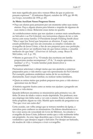 Lição 17

tem mais significado para nós e nossos filhos do que as palavras
possam expressar’”. (Conference Report, outubro de 1974, pp. 89–90;
ou Ensign, novembro de 1974, p. 65)
As Metas Auxiliam Nosso Progresso Eterno
• Peça aos alunos para pensarem por um momento sobre suas metas
  eternas. Peça a alguns alunos para falarem a respeito de algumas de
  suas metas à classe. Relacione essas metas no quadro.
Ao estabelecermos metas que nos ajudam a sermos mais semelhantes
ao Salvador e ao Pai Celestial, nos tornaremos dignos de ter a vida
eterna com nossa família. O Presidente Joseph Fielding Smith disse:
“Mas é aqui [na Terra] que lançamos os alicerces. É aqui, neste
estado probatório que nos são ensinadas as simples verdades do
evangelho de Jesus Cristo, a fim de nos preparar para essa perfeição.
Temos por dever ser melhores hoje do que fomos ontem, e amanhã
melhores do que hoje”. (Doutrinas de Salvação, comp. Bruce R.
McConkie, vol. 2, p. 19).
• Mostre as gravuras 17–a, “O estudo das escrituras em família
  proporciona muitas recompensas”; 17–b, “A oração aproxima as
  famílias”; e 17–c, “A noite familiar pode desenvolver a
  espiritualidade”.
Precisamos selecionar e atingir metas que nos ajudarão a estarmos
preparados para a vida eterna e que nos aproximarão do Pai Celestial.
Por exemplo, podemos estabelecer metas de ler as escrituras
diariamente, fazer oração familiar, ou realizar noites familiares.
• Quais as outras metas que podem preparar-nos para a vida eterna e
  aproximar-nos de Deus?
A história seguinte ilustra como as metas nos ajudam a progredir em
direção a vida eterna:
Quando Jefferson encontrou os missionários pela primeira vez, ele
tinha 24 anos de idade e estava muito deprimido. Era professor, mas
seu emprego não tinha nada a ver com o ensino. Estava solteiro e não
tinha propósito algum na vida. Manhã após manhã ele perguntava-se:
“Por que viver um outro dia?
Certa ocasião, um velho amigo que se tornara membro da Igreja, o
convidou para conhecer os missionários. Os élderes desafiaram-no a
ler e orar acerca da veracidade do Livro de Mórmon. Ao estudar o
evangelho de Jesus Cristo, Jefferson sentiu que a vida realmente tinha
um propósito. Ao orar, logo descobriu que o Livro de Mórmon era
verdadeiro e que desejava seguir o Salvador. Por desejar ser batizado,
ele mudou de vida e começou a viver o evangelho.




                                                                   159
 