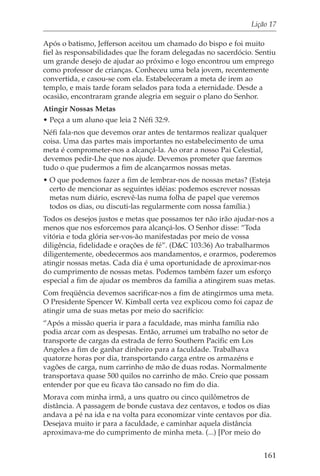 Lição 17

Após o batismo, Jefferson aceitou um chamado do bispo e foi muito
fiel às responsabilidades que lhe foram delegadas no sacerdócio. Sentiu
um grande desejo de ajudar ao próximo e logo encontrou um emprego
como professor de crianças. Conheceu uma bela jovem, recentemente
convertida, e casou-se com ela. Estabeleceram a meta de irem ao
templo, e mais tarde foram selados para toda a eternidade. Desde a
ocasião, encontraram grande alegria em seguir o plano do Senhor.
Atingir Nossas Metas
• Peça a um aluno que leia 2 Néfi 32:9.
Néfi fala-nos que devemos orar antes de tentarmos realizar qualquer
coisa. Uma das partes mais importantes no estabelecimento de uma
meta é comprometer-nos a alcançá-la. Ao orar a nosso Pai Celestial,
devemos pedir-Lhe que nos ajude. Devemos prometer que faremos
tudo o que pudermos a fim de alcançarmos nossas metas.
• O que podemos fazer a fim de lembrar-nos de nossas metas? (Esteja
  certo de mencionar as seguintes idéias: podemos escrever nossas
  metas num diário, escrevê-las numa folha de papel que veremos
  todos os dias, ou discuti-las regularmente com nossa família.)
Todos os desejos justos e metas que possamos ter não irão ajudar-nos a
menos que nos esforcemos para alcançá-los. O Senhor disse: “Toda
vitória e toda glória ser-vos-ão manifestadas por meio de vossa
diligência, fidelidade e orações de fé”. (D&C 103:36) Ao trabalharmos
diligentemente, obedecermos aos mandamentos, e orarmos, poderemos
atingir nossas metas. Cada dia é uma oportunidade de aproximar-nos
do cumprimento de nossas metas. Podemos também fazer um esforço
especial a fim de ajudar os membros da família a atingirem suas metas.
Com freqüência devemos sacrificar-nos a fim de atingirmos uma meta.
O Presidente Spencer W. Kimball certa vez explicou como foi capaz de
atingir uma de suas metas por meio do sacrifício:
“Após a missão queria ir para a faculdade, mas minha família não
podia arcar com as despesas. Então, arrumei um trabalho no setor de
transporte de cargas da estrada de ferro Southern Pacific em Los
Angeles a fim de ganhar dinheiro para a faculdade. Trabalhava
quatorze horas por dia, transportando carga entre os armazéns e
vagões de carga, num carrinho de mão de duas rodas. Normalmente
transportava quase 500 quilos no carrinho de mão. Creio que possam
entender por que eu ficava tão cansado no fim do dia.
Morava com minha irmã, a uns quatro ou cinco quilômetros de
distância. A passagem de bonde custava dez centavos, e todos os dias
andava a pé na ida e na volta para economizar vinte centavos por dia.
Desejava muito ir para a faculdade, e caminhar aquela distância
aproximava-me do cumprimento de minha meta. (...) [Por meio do


                                                                   161
 