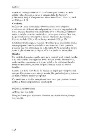 Lição 17

sacrifício] consegui economizar o suficiente para retornar ao meu
estado natal, Arizona, e cursar a Universidade do Arizona”.
(“Decisions: Why It’s Important to Make Some Now”, New Era, abril
de 1971, pp. 2–3)
Conclusão
O Élder O. Leslie Stone disse: “Devemos avaliar nosso progresso
constantemente. A fim de viver dignamente e cumprir os propósitos de
nossa criação, devemos constantemente rever o passado, determinar
nossa condição presente, e estabelecer metas para o futuro. Sem isso,
há pouca chance de alcançarmos nossos objetivos”. (Conference
Report, abril de 1978, p. 87; ou Ensign, maio de 1978, p. 57)
Estabelecer metas dignas, planejar e trabalhar para alcançá-las, avaliar
nosso progresso e então, estabelecer novas metas, fazem parte do
processo que nos aproximará da vida eterna. O Pai Celestial se alegra
quando planejamos metas dignas e Ele nos ajudará a alcançá-las.
Desafio
Em espírito de oração, escolha uma meta pessoal. Você poderá escolher
uma meta dentro das seguintes áreas: oração, estudo das escrituras,
noite familiar, casamento no templo, trabalho de história da família,
trabalho missionário, dízimo, ter pensamentos puros ou ensino
familiar.
Escreva sua meta num diário ou pedaço de papel que você possa ver
sempre. Comprometa-se a atingir a meta. Ore pedindo ajuda e prometa
ao Senhor fazer o melhor que puder.
Converse com a família a respeito de uma meta que possam alcançar
juntos, e depois empenhem-se em atingi-la.


Preparação do Professor
Antes de dar esta aula:
Designe alunos para apresentar histórias, escrituras ou citações que
você queira.




162
 