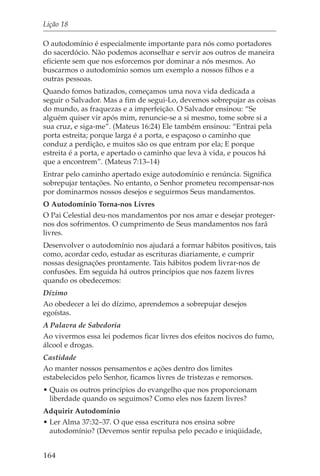 Lição 18

O autodomínio é especialmente importante para nós como portadores
do sacerdócio. Não podemos aconselhar e servir aos outros de maneira
eficiente sem que nos esforcemos por dominar a nós mesmos. Ao
buscarmos o autodomínio somos um exemplo a nossos filhos e a
outras pessoas.
Quando fomos batizados, começamos uma nova vida dedicada a
seguir o Salvador. Mas a fim de segui-Lo, devemos sobrepujar as coisas
do mundo, as fraquezas e a imperfeição. O Salvador ensinou: “Se
alguém quiser vir após mim, renuncie-se a si mesmo, tome sobre si a
sua cruz, e siga-me”. (Mateus 16:24) Ele também ensinou: “Entrai pela
porta estreita; porque larga é a porta, e espaçoso o caminho que
conduz a perdição, e muitos são os que entram por ela; E porque
estreita é a porta, e apertado o caminho que leva à vida, e poucos há
que a encontrem”. (Mateus 7:13–14)
Entrar pelo caminho apertado exige autodomínio e renúncia. Significa
sobrepujar tentações. No entanto, o Senhor prometeu recompensar-nos
por dominarmos nossos desejos e seguirmos Seus mandamentos.
O Autodomínio Torna-nos Livres
O Pai Celestial deu-nos mandamentos por nos amar e desejar proteger-
nos dos sofrimentos. O cumprimento de Seus mandamentos nos fará
livres.
Desenvolver o autodomínio nos ajudará a formar hábitos positivos, tais
como, acordar cedo, estudar as escrituras diariamente, e cumprir
nossas designações prontamente. Tais hábitos podem livrar-nos de
confusões. Em seguida há outros princípios que nos fazem livres
quando os obedecemos:
Dízimo
Ao obedecer a lei do dízimo, aprendemos a sobrepujar desejos
egoístas.
A Palavra de Sabedoria
Ao vivermos essa lei podemos ficar livres dos efeitos nocivos do fumo,
álcool e drogas.
Castidade
Ao manter nossos pensamentos e ações dentro dos limites
estabelecidos pelo Senhor, ficamos livres de tristezas e remorsos.
• Quais os outros princípios do evangelho que nos proporcionam
  liberdade quando os seguimos? Como eles nos fazem livres?
Adquirir Autodomínio
• Ler Alma 37:32–37. O que essa escritura nos ensina sobre
  autodomínio? (Devemos sentir repulsa pelo pecado e iniqüidade,


164
 