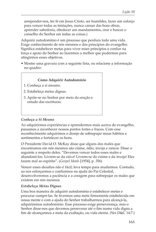 Lição 18

 arrepender-nos, ter fé em Jesus Cristo, ser humildes, fazer um esforço
 para vencer todas as tentações, nunca cansar das boas obras,
 aprender sabedoria, obedecer aos mandamentos, orar e buscar o
 conselho do Senhor em todas as coisas.)
Adquirir autodomínio é um processo que perdura toda uma vida.
Exige conhecimento de nós mesmos e dos princípios do evangelho.
Significa estabelecer metas para viver esses princípios e confiar na
força e apoio do Senhor ao fazermos o melhor que pudermos para
atingirmos esses objetivos.
• Mostre uma gravura com a seguinte lista, ou relacione a informação
  no quadro:


         Como Adquirir Autodomínio
 1. Conheça a si mesmo.
 2. Estabeleça metas dignas.
 3. Apóie-se no Senhor por meio da oração e
    estudo das escrituras.



Conheça a Si Mesmo
Ao adquirirmos experiências e aprendermos mais acerca do evangelho,
passamos a reconhecer nossos pontos fortes e fracos. Com esse
reconhecimento adquirimos o desejo de sobrepujar maus hábitos e
sentimentos e fortalecer os bons.
O Presidente David O. McKay disse que alguns dos males que
encontramos em nós mesmos são ciúme, ódio, inveja e rancor. Disse o
seguinte a respeito deles: “Devemos vencer todos esses males e
abandoná-los. Livrem-se da raiva! Livrem-se do ciúme e da inveja! Eles
fazem mal ao espírito”. (Gospel Ideals [1954], p. 356)
Vencer esses desafios não é fácil; leva tempo para mudarmos. Contudo,
ao nos esforçarmos e confiarmos na ajuda do Pai Celestial,
desenvolveremos a paciência e a coragem para sobrepujar os males que
existem em nós mesmos.
Estabeleça Metas Dignas
Uma boa maneira de adquirir autodomínio é estabelecer metas e
procurar cumpri-las. Se tivermos uma meta firmemente estabelecida em
nossa mente e com a ajuda do Senhor trabalharmos para alcançá-la,
adquiriremos autodomínio. Esse processo exige perseverança, mas o
Senhor disse-nos que devemos perseverar até o fim numa vida digna a
fim de alcançarmos a meta da exaltação, ou vida eterna. (Ver D&C 14:7.)

                                                                       165
 
