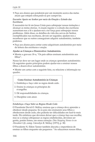 Lição 18

• Peça aos alunos que ponderem por um momento acerca das metas
  atuais que estejam esforçando-se por cumpri-las.
Encontre Apoio no Senhor por meio da Oração e Estudo das
Escrituras
É necessário ter fé em Jesus Cristo para sobrepujar nossas tentações e
alcançar as metas eternas. A oração regular e o estudo das escrituras
aumentam-nos a fé e ajudam-nos a ter força para sobrepujar nossos
problemas. Além disso, os detalhes da vida dos servos do Senhor,
exemplificados nas escrituras, devem ser seguidos; ajudam-nos a
reconhecer que se outros conseguiram adquirir autodomínio, também
podemos.
• Peça aos alunos para contar como adquiriram autodomínio por meio
  da leitura das escrituras e oração.
Ajudar as Crianças a Desenvolver Autodomínio.
• Mostre a gravura 18–a, “Os pais sábios ensinam autodomínio aos
  filhos”.
Nosso lar deve ser um lugar onde as crianças aprendam autodomínio.
Os seguintes quatro princípios podem ajudar-nos a ensinar nossos
filhos a desenvolver autodomínio.
• Mostre um cartaz com a seguinte lista, ou relacione a informação no
quadro.


      Como Ensinar Autodomínio às Crianças
 1. Estabeleça e faça valer as regras desde cedo.
 2. Ensine às crianças os princípios do
    evangelho.
 3. Dê responsabilidades às crianças.
 4. Discipline com amor.


Estabeleça e Faça Valer as Regras Desde Cedo
O Presidente David O. McKay ensinou que a criança deve aprender a
obedecer desde pequena. Se os pais não ensinarem seus filhos a
obedecerem desde cedo, eles poderão ter dificuldades em fazê-lo mais
tarde. Ele enfatizou que devemos deixar que a criança faça sua escolha;
mas se a criança ultrapassar as regras estabelecidas, devemos ser
gentis, porém firmes, em nossa correção. (Ver Stepping Stones to an
Abundant Life, comp. Llewelyn R. McKay [1971], p. 38)
O Presidente N. Eldon Tanner também discutiu a importância de
ensinar os filhos enquanto são pequenos: “Ao educarmos nossos filhos,

166
 