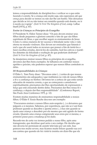 Lição 18

temos a responsabilidade de discipliná-los e verificar se o que estão
fazendo é correto. Se a criança está muito suja, não esperamos até que
cresça para decidir se iremos ou não dar-lhe um banho. Não deixamos
que decida se irá ou não tomar seu remédio quando está doente, ou ir
à escola ou à igreja”. (Seek Ye First The Kingdom of God, comp. LaRue
Sneff [1973], p. 87).
Ensine às Crianças os Princípios do Evangelho
O Presidente N. Eldon Tanner disse: “Os pais devem ensinar seus
filhos desde pequenos o glorioso conceito e fato de que são filhos
espirituais de Deus, e que escolher seguir os ensinamentos de Jesus
Cristo é a única maneira de ter sucesso e felicidade nesta vida e vida
eterna no mundo vindouro. Eles devem ser ensinados que Satanás é
real e que ele usará todos os recursos que possui a fim de tentá-los a
fazer escolhas erradas, desviá-los do caminho, fazê-los cativos e mantê-
los distantes da felicidade e exaltação de que poderiam desfrutar”.
(Seek Ye First the Kingdom of God, p. 87).
Se desejarmos ensinar nossos filhos os princípios do evangelho,
devemos dar-lhes bons exemplos. Se falhamos em controlar nossos
apetites e paixões, não podemos esperar que nossos filhos controlem os
deles.
Dê Responsabilidades às Crianças
O Élder L. Tom Perry disse: “Devemos estar (...) certos de que nossos
ensinamentos são adequados e que instilamos na vida de nossos filhos
a fé e a confiança no Senhor. Devemos ter a certeza de que estão sendo
educados de maneira correta, e que ao começarem a amadurecer
espiritualmente, precisamos dar-lhes oportunidades de expressarem a
força que está crescendo dentro deles. Precisamos dar-lhes nossa fé e
confiança, e depois dar-lhes responsabilidade”. (Conference Report,
São Paulo Area Conference 1975, p. 12)
Existem muitas maneiras de ensinarmos responsabilidade a nossos
filhos. O Élder F. Enzio Busche deu-nos um exemplo:
“Procuramos ensinar a nossos filhos auto-respeito (...) e deixamos que
julguem a si mesmos. Sabemos, por experiência, que não se é um bom
professor quando se descobre e aponta erros (...) mas sim quando se
ajuda uma criança a descobrir por ela mesma que está agindo de forma
errada. Quando uma criança compreende seus erros por si mesma, o
primeiro passo para a mudança já foi dado.
Recordo-me de certa vez termos pedido a nosso filho, após uma
transgressão, que decidisse qual seria o seu castigo. Ele decidiu que
não deveria ter permissão de assistir televisão por um mês. Isso
pareceu-nos muito severo, mas ficamos muito felizes quando sua avó
nos contou que quando ele foi visitá-la insistiu em dizer-lhe que ela


168
 