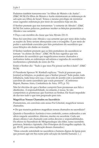 Lição 1

Podemos também tornarmo-nos “os filhos de Moisés e de Aarão”.
(D&C 84:34) Os filhos de Moisés e Aarão ministraram as ordenanças de
salvação aos filhos de Israel. Temos o mesmo privilégio de ministrar
essas sagradas ordenanças por meio do sacerdócio hoje em dia.
O Senhor promete que nos tornaremos “a semente de Abraão”. (D&C
84:34) Em outras palavras, podemos receber as bênçãos prometidas a
Abraão e sua semente.
• Peça a um membro da classe que leia Abraão 2:8–11.
Deus fez convênio com Abraão e sua semente que por meio deles todas
as nações da Terra seriam abençoadas com o evangelho. É por meio do
poder e autoridade exercidos por fiéis portadores do sacerdócio que
essas bênçãos são dadas ao mundo.
O Senhor também promete que os fiéis portadores do sacerdócio se
tornam “os eleitos de Deus”. (D&C 84:34) Isso significa que nós
portadores do sacerdócio que magnificamos nossos chamados e
realizamos todas as ordenanças salvadoras e sagradas do sacerdócio
receberemos a plenitude do reino do Pai.
Então o Senhor diz: “Tudo o que meu Pai possui ser-lhe-á dado”. (D&C
84:38)
O Presidente Spencer W. Kimball explicou: “Vocês já pararam para
[contar] as bênçãos, os poderes que o Senhor possui? Todo poder, toda
influência, toda força será sua, e isso está de acordo com o juramento e
convênio do santo sacerdócio que vocês possuem”. (Conference
Report, Buenos Aires, Conferência de Área, 1975, p. 51)
Não há dúvidas de que o Senhor cumprirá Suas promessas aos fiéis e
obedientes. A responsabilidade, no entanto, é nossa. Se não
cumprirmos as promessas que fizermos ao Senhor, Ele ficará impedido
de dar-nos tudo o que tem preparado para nós.
Magnificar Nossos Chamados no Sacerdócio
Prometemos, em convênio com nosso Pai Celestial, magnificar nossos
chamados.
• De que maneira podemos magnificar nossos chamados no sacerdócio?
Quando o Sacerdócio Aarônico é-nos conferido, somos ordenados a um
ofício naquele sacerdócio: diácono, mestre ou sacerdote. Cada um
desses ofícios é um chamado com certos deveres e responsabilidades.
Os ofícios no Sacerdócio de Melquisedeque são élder, sumo sacerdote,
patriarca, Setenta e Apóstolo. (Ver Princípios do Evangelho capítulo 14,
pp. 85–93, para uma explicação desses chamados.)
“Deus concede autoridade no sacerdócio a homens dignos da Igreja para
que possam agir em Seu nome pela salvação da família humana. (...)


4
 