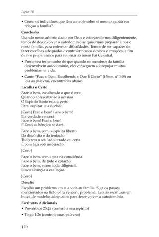 Lição 18

• Como os indivíduos que têm controle sobre si mesmo agirão em
  relação a família?
Conclusão
Usando nosso arbítrio dado por Deus e esforçando-nos diligentemente,
temos de desenvolver o autodomínio se quisermos preparar a nós e
nossa família, para enfrentar dificuldades. Temos de ser capazes de
fazer escolhas adequadas e controlar nossos desejos e emoções, a fim
de nos prepararmos para retornar ao nosso Pai Celestial.
• Preste seu testemunho de que quando os membros da família
  desenvolvem autodomínio, eles conseguem sobrepujar muitos
  problemas na vida.
• Cante “Faze o Bem, Escolhendo o Que É Certo” (Hinos, nº 148) ou
  leia as palavras, encontradas abaixo.
Escolha o Certo
Faze o bem, escolhendo o que é certo
Quando apresentar-se a ocasião
O Espírito Santo estará perto
Para inspirar-te a decisão.
[Coro] Faze o bem! Faze o bem!
E a verdade vencerá
Faze o bem! Faze o bem!
E Deus as bênçãos te dará.
Faze o bem, com o espírito liberto
Da discórdia e da tentação
Tudo tem o seu lado errado ou certo
É bom agir sob inspiração.
[Coro]
Faze o bem, com a paz na consciência
Faze o bem, de todo o coração
Faze o bem, e com toda diligência,
Busca alcançar a exaltação.
[Coro]
Desafio
Escolha um problema em sua vida ou família. Siga os passos
mencionados na lição para vencer o problema. Leia as escrituras em
busca de modelos adequados para desenvolver o autodomínio.
Escrituras Adicionais
• Provérbios 25:28 (contenha seu espírito)
• Tiago 1:26 (controle suas palavras)


170
 