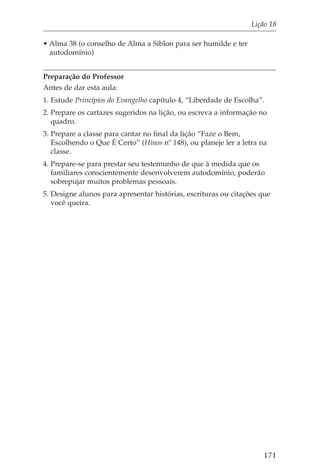 Lição 18

• Alma 38 (o conselho de Alma a Siblon para ser humilde e ter
  autodomínio)


Preparação do Professor
Antes de dar esta aula:
1. Estude Princípios do Evangelho capítulo 4, “Liberdade de Escolha”.
2. Prepare os cartazes sugeridos na lição, ou escreva a informação no
   quadro.
3. Prepare a classe para cantar no final da lição “Faze o Bem,
   Escolhendo o Que É Certo” (Hinos nº 148), ou planeje ler a letra na
   classe.
4. Prepare-se para prestar seu testemunho de que à medida que os
   familiares conscientemente desenvolverem autodomínio, poderão
   sobrepujar muitos problemas pessoais.
5. Designe alunos para apresentar histórias, escrituras ou citações que
   você queira.




                                                                    171
 